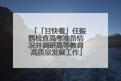 「甘快看」任振鹤检查高考准备情况并调研高等教育高质量发展工作