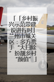 「乡村振兴示范带建设进行时」兰州市城关区：多方携手“大扫除”扮靓乡村“颜值”