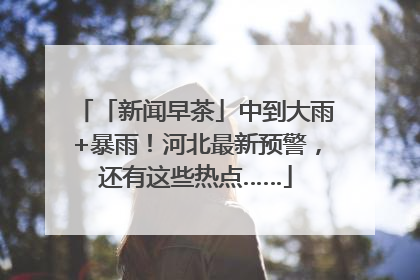 「新闻早茶」中到大雨+暴雨！河北最新预警，还有这些热点……