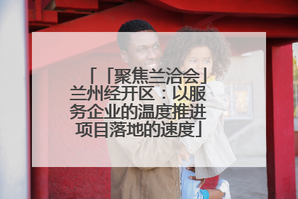 「聚焦兰洽会」兰州经开区：以服务企业的温度推进项目落地的速度