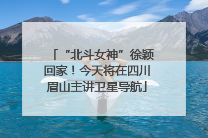 “北斗女神”徐颖回家！今天将在四川眉山主讲卫星导航