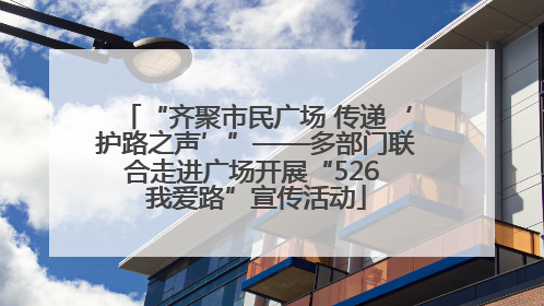 “齐聚市民广场 传递‘护路之声’”——多部门联合走进广场开展“526 我爱路”宣传活动