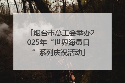 烟台市总工会举办2025年“世界海员日”系列庆祝活动