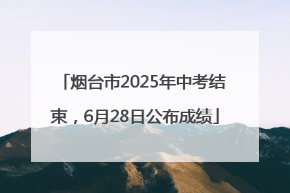烟台市2025年中考结束，6月28日公布成绩