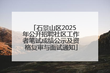 石景山区2025年公开招聘社区工作者笔试成绩公示及资格复审与面试通知