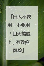 白天不要用！不要用！白天擦脸上，有致癌风险