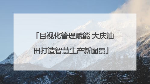 目视化管理赋能 大庆油田打造智慧生产新图景