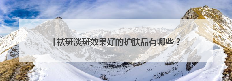 祛斑淡斑效果好的护肤品有哪些？十大美白祛斑排行榜口碑炸裂！