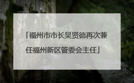 福州市市长吴贤德再次兼任福州新区管委会主任