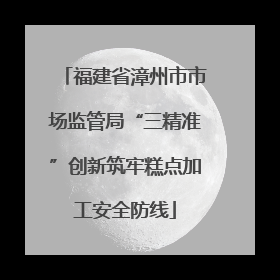 福建省漳州市市场监管局“三精准”创新筑牢糕点加工安全防线