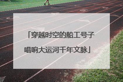 穿越时空的船工号子唱响大运河千年文脉