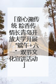 童心溯传统 粽香传情长青岛开放大学开展“端午+六一”双节文化宣讲活动