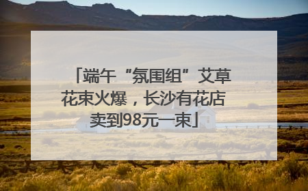 端午“氛围组”艾草花束火爆，长沙有花店卖到98元一束