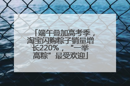 端午叠加高考季，淘宝闪购粽子销量增长220%，“一举高粽”最受欢迎