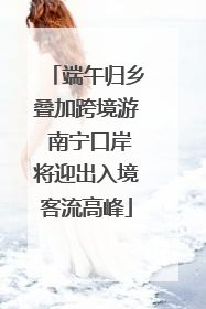 端午归乡叠加跨境游 南宁口岸将迎出入境客流高峰
