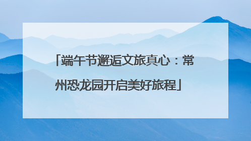 端午节邂逅文旅真心：常州恐龙园开启美好旅程