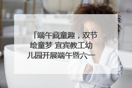 端午藏童趣，双节绘童梦 宜宾教工幼儿园开展端午暨六一亲子游园活动