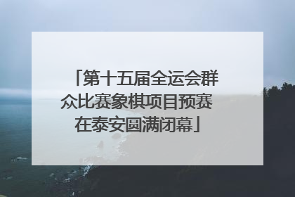 第十五届全运会群众比赛象棋项目预赛在泰安圆满闭幕