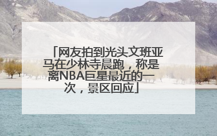 网友拍到光头文班亚马在少林寺晨跑，称是离NBA巨星最近的一次，景区回应