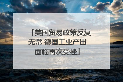 美国贸易政策反复无常 德国工业产出面临再次受挫