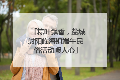 粽叶飘香，盐城射阳临海镇端午民俗活动暖人心