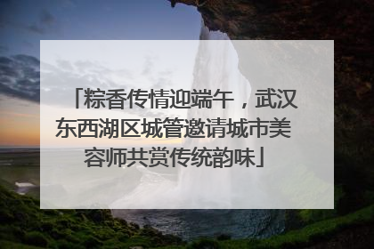 粽香传情迎端午，武汉东西湖区城管邀请城市美容师共赏传统韵味