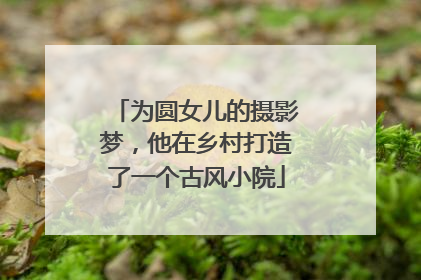 为圆女儿的摄影梦，他在乡村打造了一个古风小院