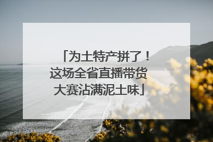 为土特产拼了！这场全省直播带货大赛沾满泥土味