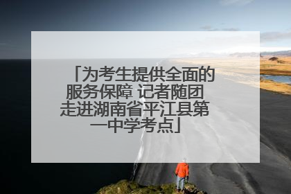 为考生提供全面的服务保障 记者随团走进湖南省平江县第一中学考点