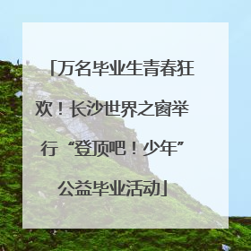 万名毕业生青春狂欢！长沙世界之窗举行“登顶吧！少年”公益毕业活动
