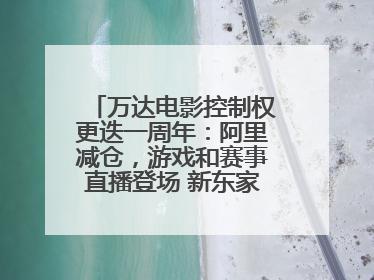万达电影控制权更迭一周年：阿里减仓，游戏和赛事直播登场 新东家如何改写这家老牌上市影企命运？