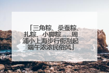 三角粽、桑蚕粽、扎粽、小脚粽……周浦小上海步行街刮起端午浓浓民俗风