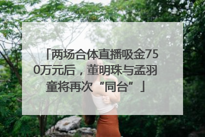 两场合体直播吸金750万元后，董明珠与孟羽童将再次“同台”