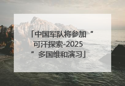 中国军队将参加“可汗探索-2025”多国维和演习