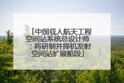 中国载人航天工程空间站系统总设计师：将研制并择机发射空间站扩展舱段