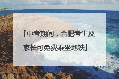 中考期间，合肥考生及家长可免费乘坐地铁