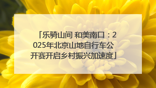 乐骑山间 和美南口：2025年北京山地自行车公开赛开启乡村振兴加速度