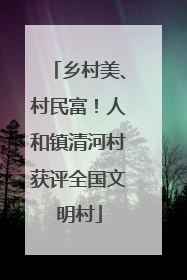 乡村美、村民富！人和镇清河村获评全国文明村
