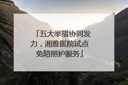 五大举措协同发力，湘雅医院试点免陪照护服务