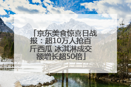 京东美食惊喜日战报：超10万人抢百斤西瓜 冰淇淋成交额增长超50倍