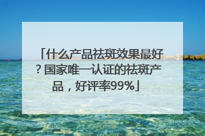 什么产品祛斑效果最好？国家唯一认证的祛斑产品，好评率99%