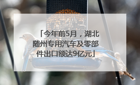 今年前5月，湖北随州专用汽车及零部件出口额达9亿元