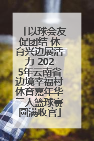 以球会友促团结 体育兴边展活力 2025年云南省边境幸福村体育嘉年华三人篮球赛圆满收官