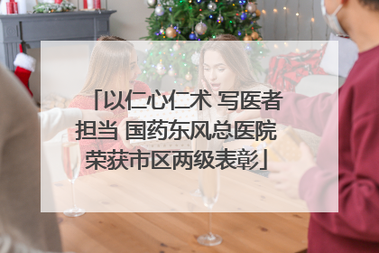 以仁心仁术 写医者担当 国药东风总医院荣获市区两级表彰