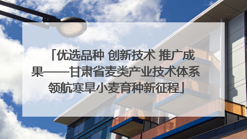 优选品种 创新技术 推广成果——甘肃省麦类产业技术体系领航寒旱小麦育种新征程