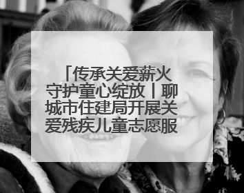 传承关爱薪火 守护童心绽放丨聊城市住建局开展关爱残疾儿童志愿服务活动