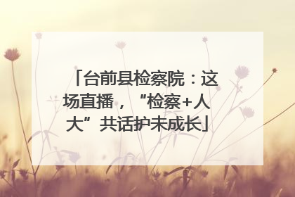 台前县检察院：这场直播，“检察+人大”共话护未成长