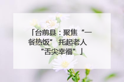 台前县：聚焦“一餐热饭” 托起老人“舌尖幸福”