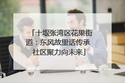 十堰张湾区花果街道：东风故里话传承 社区聚力向未来