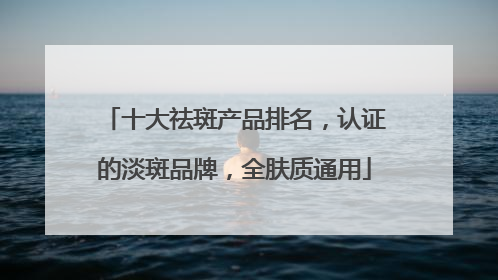 十大祛斑产品排名，认证的淡斑品牌，全肤质通用